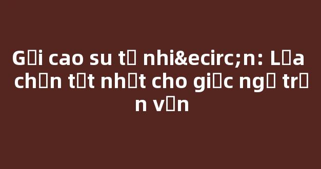 Gối cao su tự nhiên: Lựa chọn tốt nhất cho giấc ngủ trọn vẹn